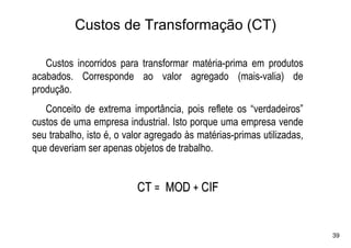 Custos de Transformação (CT)

   Custos incorridos para transformar matéria-prima em produtos
acabados. Corresponde ao valor agregado (mais-valia) de
produção.
   Conceito de extrema importância, pois reflete os “verdadeiros”
custos de uma empresa industrial. Isto porque uma empresa vende
seu trabalho, isto é, o valor agregado às matérias-primas utilizadas,
que deveriam ser apenas objetos de trabalho.


                          CT = MOD + CIF


                                                                        39
 