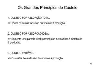 Os Grandes Princípios de Custeio

1. CUSTEIO POR ABSORÇÃO TOTAL
=> Todos os custos fixos são distribuídos à produção.


2. CUSTEIO POR ABSORÇÃO IDEAL
=> Somente uma parcela ideal (normal) dos custos fixos é distribuída
à produção.


3. CUSTEIO VARIÁVEL
=> Os custos fixos não são distribuídos à produção.
                                                                       40
 
