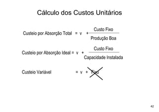 Cálculo dos Custos Unitários

                                        Custo Fixo
Custeio por Absorção Total = v +
                                      Produção Boa

                                        Custo Fixo
Custeio por Absorção Ideal = v +
                                   Capacidade Instalada

Custeio Variável           = v + Fixo




                                                          42
 