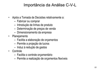 Importância da Análise C-V-L

• Apóia a Tomada de Decisões relativamente a:
   – Fabricar ou comprar
   – Introdução de linhas de produto
   – Determinação de preços de venda
   – Dimensionamento da empresa
• Planejamento
   – Facilita a elaboração de orçamentos
   – Permite a projeção de lucros
   – Induz à redução de gastos
• Controle
   – Facilita o controle orçamentário
   – Permite a realização de orçamentos flexíveis

                                                    61
 