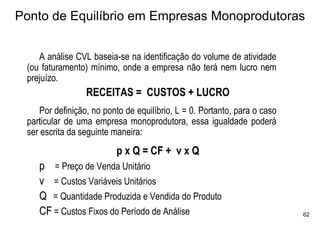Ponto de Equilíbrio em Empresas Monoprodutoras


    A análise CVL baseia-se na identificação do volume de atividade
 (ou faturamento) mínimo, onde a empresa não terá nem lucro nem
 prejuízo.
                 RECEITAS = CUSTOS + LUCRO
    Por definição, no ponto de equilíbrio, L = 0. Portanto, para o caso
 particular de uma empresa monoprodutora, essa igualdade poderá
 ser escrita da seguinte maneira:
                          p x Q = CF + v x Q
    p = Preço de Venda Unitário
    v = Custos Variáveis Unitários
    Q = Quantidade Produzida e Vendida do Produto
    CF = Custos Fixos do Período de Análise                               62
 
