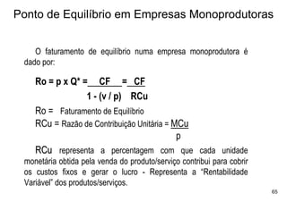 Ponto de Equilíbrio em Empresas Monoprodutoras


    O faturamento de equilíbrio numa empresa monoprodutora é
 dado por:

    Ro = p x Q* = CF = CF
                 1 - (v / p) RCu
    Ro = Faturamento de Equilíbrio
    RCu = Razão de Contribuição Unitária = MCu
                                            p
    RCu representa a percentagem com que cada unidade
 monetária obtida pela venda do produto/serviço contribui para cobrir
 os custos fixos e gerar o lucro - Representa a “Rentabilidade
 Variável” dos produtos/serviços.
                                                                        65
 