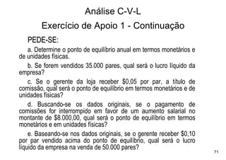 Análise C-V-L
        Exercício de Apoio 1 - Continuação
   PEDE-SE:
    a. Determine o ponto de equilíbrio anual em termos monetários e
de unidades físicas.
    b. Se forem vendidos 35.000 pares, qual será o lucro líquido da
empresa?
    c. Se o gerente da loja receber $0,05 por par, a título de
comissão, qual será o ponto de equilíbrio em termos monetários e de
unidades físicas?
    d. Buscando-se os dados originais, se o pagamento de
comissões for interrompido em favor de um aumento salarial no
montante de $8.000,00, qual será o ponto de equilíbrio em termos
monetários e em unidades físicas?
    e. Baseando-se nos dados originais, se o gerente receber $0,10
por par vendido acima do ponto de equilíbrio, qual será o lucro
líquido da empresa na venda de 50.000 pares?
                                                                      71
 