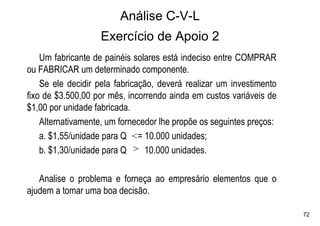 Análise C-V-L
                   Exercício de Apoio 2
    Um fabricante de painéis solares está indeciso entre COMPRAR
ou FABRICAR um determinado componente.
    Se ele decidir pela fabricação, deverá realizar um investimento
fixo de $3.500,00 por mês, incorrendo ainda em custos variáveis de
$1,00 por unidade fabricada.
    Alternativamente, um fornecedor lhe propõe os seguintes preços:
    a. $1,55/unidade para Q <= 10.000 unidades;
    b. $1,30/unidade para Q > 10.000 unidades.

   Analise o problema e forneça ao empresário elementos que o
ajudem a tomar uma boa decisão.

                                                                      72
 