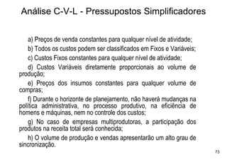 Análise C-V-L - Pressupostos Simplificadores

    a) Preços de venda constantes para qualquer nível de atividade;
    b) Todos os custos podem ser classificados em Fixos e Variáveis;
    c) Custos Fixos constantes para qualquer nível de atividade;
    d) Custos Variáveis diretamente proporcionais ao volume de
produção;
    e) Preços dos insumos constantes para qualquer volume de
compras;
    f) Durante o horizonte de planejamento, não haverá mudanças na
política administrativa, no processo produtivo, na eficiência de
homens e máquinas, nem no controle dos custos;
    g) No caso de empresas multiprodutoras, a participação dos
produtos na receita total será conhecida;
    h) O volume de produção e vendas apresentarão um alto grau de
sincronização.
                                                                       73
 