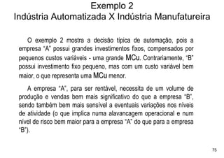 Exemplo 2
Indústria Automatizada X Indústria Manufatureira

    O exemplo 2 mostra a decisão típica de automação, pois a
 empresa “A” possui grandes investimentos fixos, compensados por
 pequenos custos variáveis - uma grande MCu. Contrariamente, “B”
 possui investimento fixo pequeno, mas com um custo variável bem
 maior, o que representa uma MCu menor.
    A empresa “A”, para ser rentável, necessita de um volume de
 produção e vendas bem mais significativo do que a empresa “B”,
 sendo também bem mais sensível a eventuais variações nos níveis
 de atividade (o que implica numa alavancagem operacional e num
 nível de risco bem maior para a empresa “A” do que para a empresa
 “B”).

                                                                     75
 
