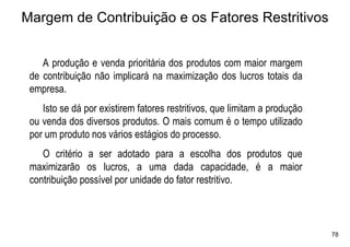 Margem de Contribuição e os Fatores Restritivos


    A produção e venda prioritária dos produtos com maior margem
 de contribuição não implicará na maximização dos lucros totais da
 empresa.
    Isto se dá por existirem fatores restritivos, que limitam a produção
 ou venda dos diversos produtos. O mais comum é o tempo utilizado
 por um produto nos vários estágios do processo.
    O critério a ser adotado para a escolha dos produtos que
 maximizarão os lucros, a uma dada capacidade, é a maior
 contribuição possível por unidade do fator restritivo.



                                                                           78
 