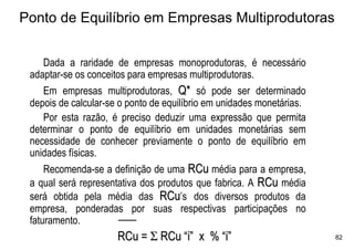 Ponto de Equilíbrio em Empresas Multiprodutoras


     Dada a raridade de empresas monoprodutoras, é necessário
 adaptar-se os conceitos para empresas multiprodutoras.
     Em empresas multiprodutoras, Q* só pode ser determinado
 depois de calcular-se o ponto de equilíbrio em unidades monetárias.
     Por esta razão, é preciso deduzir uma expressão que permita
 determinar o ponto de equilíbrio em unidades monetárias sem
 necessidade de conhecer previamente o ponto de equilíbrio em
 unidades físicas.
     Recomenda-se a definição de uma RCu média para a empresa,
 a qual será representativa dos produtos que fabrica. A RCu média
 será obtida pela média das RCu’s dos diversos produtos da
 empresa, ponderadas por suas respectivas participações no
 faturamento.
                      RCu = Σ RCu “i” x % “i”                          82
 
