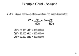 Exemplo Geral - Solução


a. Q* e Ro para cobrir os custos específicos das linhas de produtos:

                        Q* = CF e Ro = CF
                             MCu       RCu

        Q1* = 30.000 e R 1 = 300.000,00
        Q2* = 20.000 e R 2 = 200.000,00
        Q3* = 32.000 e R 3 = 320.000,00




                                                                       86
 