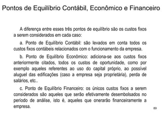 Pontos de Equilíbrio Contábil, Econômico e Financeiro


      A diferença entre esses três pontos de equilíbrio são os custos fixos
   a serem considerados em cada caso:
      a. Ponto de Equilíbrio Contábil: são levados em conta todos os
   custos fixos contábeis relacionados com o funcionamento da empresa.
      b. Ponto de Equilíbrio Econômico: adiciona-se aos custos fixos
   anteriormente citados, todos os custos de oportunidade, como por
   exemplo aqueles referentes ao uso do capital próprio, ao possível
   aluguel das edificações (caso a empresa seja proprietária), perda de
   salários, etc..
      c. Ponto de Equilíbrio Financeiro: os únicos custos fixos a serem
   considerados são aqueles que serão efetivamente desembolsados no
   período de análise, isto é, aqueles que onerarão financeiramente a
   empresa.                                                                   89
 