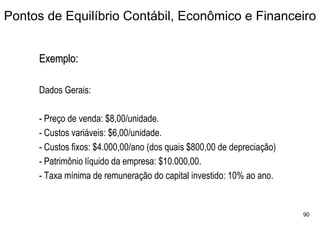 Pontos de Equilíbrio Contábil, Econômico e Financeiro


     Exemplo:

     Dados Gerais:

     - Preço de venda: $8,00/unidade.
     - Custos variáveis: $6,00/unidade.
     - Custos fixos: $4.000,00/ano (dos quais $800,00 de depreciação)
     - Patrimônio líquido da empresa: $10.000,00.
     - Taxa mínima de remuneração do capital investido: 10% ao ano.


                                                                        90
 
