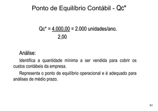 Ponto de Equilíbrio Contábil - Qc*


              Qc* = 4.000,00 = 2.000 unidades/ano.
                       2,00

   Análise:
   Identifica a quantidade mínima a ser vendida para cobrir os
custos contábeis da empresa.
   Representa o ponto de equilíbrio operacional e é adequado para
análises de médio prazo.




                                                                    91
 