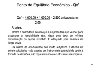 Ponto de Equilíbrio Econômico - Qe*


      Qe* = 4.000,00 + 1.000,00 = 2.500 unidades/ano.
                    2,00
   Análise:
   Mostra a quantidade mínima que a empresa terá que vender para
assegurar a rentabilidade real, dada pela taxa de mínima
remuneração do capital investido. É adequado para análises de
longo prazo.
   Os custos de oportunidade são muito subjetivos e difíceis de
serem calculados - são apenas um instrumento gerencial de apoio à
tomada de decisões, não representando os custos reais da empresa.


                                                                    92
 