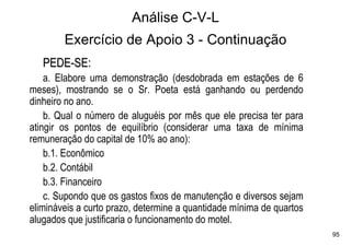 Análise C-V-L
        Exercício de Apoio 3 - Continuação
   PEDE-SE:
    a. Elabore uma demonstração (desdobrada em estações de 6
meses), mostrando se o Sr. Poeta está ganhando ou perdendo
dinheiro no ano.
    b. Qual o número de aluguéis por mês que ele precisa ter para
atingir os pontos de equilíbrio (considerar uma taxa de mínima
remuneração do capital de 10% ao ano):
    b.1. Econômico
    b.2. Contábil
    b.3. Financeiro
    c. Supondo que os gastos fixos de manutenção e diversos sejam
elimináveis a curto prazo, determine a quantidade mínima de quartos
alugados que justificaria o funcionamento do motel.
                                                                      95
 