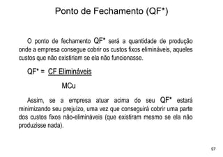 Ponto de Fechamento (QF*)


   O ponto de fechamento QF* será a quantidade de produção
onde a empresa consegue cobrir os custos fixos elimináveis, aqueles
custos que não existiriam se ela não funcionasse.

   QF* = CF Elimináveis
                MCu
   Assim, se a empresa atuar acima do seu QF* estará
minimizando seu prejuízo, uma vez que conseguirá cobrir uma parte
dos custos fixos não-elimináveis (que existiram mesmo se ela não
produzisse nada).


                                                                      97
 
