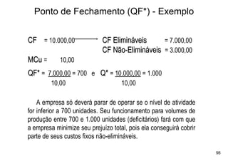 Ponto de Fechamento (QF*) - Exemplo


CF = 10.000,00              CF Elimináveis     = 7.000,00
                            CF Não-Elimináveis = 3.000,00
MCu =       10,00
QF* = 7.000,00 = 700 e Q* = 10.000,00 = 1.000
         10,00                      10,00

    A empresa só deverá parar de operar se o nível de atividade
for inferior a 700 unidades. Seu funcionamento para volumes de
produção entre 700 e 1.000 unidades (deficitários) fará com que
a empresa minimize seu prejuízo total, pois ela conseguirá cobrir
parte de seus custos fixos não-elimináveis.

                                                                    98
 