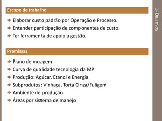 1-OBJETIVOS
Escopo de trabalho
 Elaborar custo padrão por Operação e Processo.
 Entender participação de componentes de custo.
 Ter ferramenta de apoio a gestão.
Premissas
 Plano de moagem
 Curva de qualidade tecnologia da MP
 Produção: Açúcar, Etanol e Energia
 Subprodutos: Vinhaça, Torta Cinza/Fuligem
 Ambiente de produção
 Áreas por sistema de manejo
 
