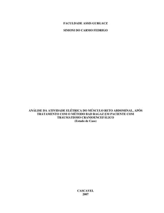 FACULDADE ASSIS GURGACZ

                  SIMONI DO CARMO FEDRIGO




ANÁLISE DA ATIVIDADE ELÉTRICA DO MÚSCULO RETO ABDOMINAL, APÓS
    TRATAMENTO COM O MÉTODO BAD RAGAZ EM PACIENTE COM
                TRAUMATISMO CRANIOENCEFÁLICO
                         (Estudo de Caso)




                          CASCAVEL
                             2007
 