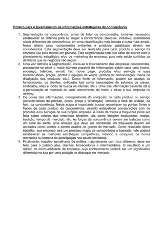 Roteiro para o levantamento de informações estratégicas da concorrência

   1. Segmentação da concorrência: antes de listar os concorrentes, torna-se necessário
      estabelecer os critérios para se eleger a concorrência. Deve-se, inclusive, estabelecer
      níveis diferentes de concorrência, em uma classificação mais focada e outra mais ampla.
      Neste último caso, concorrentes entrantes e produtos substitutos devem ser
      considerados. Esta segmentação deve ser realizada para cada produto e serviço da
      empresa (ou pelo menos em grupos). Esta segmentação tem que estar de acordo com o
      planejamento estratégico e/ou de marketing da empresa, pois nele estão contidas as
      diretrizes que os negócios vão seguir.
   2. Uma vez definida a segmentação, inicia-se o levantamento das empresas concorrentes,
      procurando-se obter o maior número possível de informações sobre cada uma (nome,
      endereço, telefone, e-mail, fax, home page, produtos e/ou serviços e suas
      características, preços, pontos e equipes de venda, política de comunicação, meios de
      divulgação dos produtos, etc.). Como fonte de informação, podem ser usados os
      fornecedores, os clientes, entidades tais como associações do setoriais de classe,
      sindicatos, sites e robôs de busca na internet, etc.). Uma das informação bastante útil é
      a participação de mercado de cada concorrente, de modo a situar a sua empresa no
      ranking.
   3. De posse das informações, principalmente do composto de cada produto ou serviço
      (características do produto, preço, praça e promoção), começa a fase da análise, de
      fato, da concorrência. Nesta etapa é importante buscar reconhecer os pontos fortes e
      fracos de cada produto da concorrência, visando estabelecer comparações com os
      produtos e/ou serviços de sua própria empresa. A visão de forças e fraquezas pode ser
      feita sobre valores das empresas também, tais como imagem institucional, marca,
      tradição, tempo de mercado, etc. As forças da concorrência devem ser tratadas como
      um sinal de alerta, uma ameaça que deve ser combatida. As fraquezas devem ser
      anotadas como pontos a serem usados na guerra de mercado. Como resultado deste
      trabalho, sua empresa terá um precioso mapa da concorrência e baseado nele poderá
      estabelecer as melhores estratégias competitivas, visando a conquista de novos
      mercados ou tomada de participação nos atuais mercados.
   4. Finalmente, trabalho semelhante de análise, naturalmente com foco diferente, deve ser
      feito para o público alvo, clientes, fornecedores e intermediários. O resultado é um
      retrato do micro-ambiente da empresa, cujo conhecimento poderá ser um significativo
      diferencial na luta por uma posição de destaque no mercado.
 
