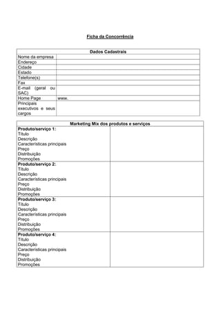 Ficha da Concorrência


                                      Dados Cadastrais
Nome da empresa
Endereço
Cidade
Estado
Telefone(s)
Fax
E-mail (geral ou
SAC)
Home Page         www.
Principais
executivos e seus
cargos

                             Marketing Mix dos produtos e serviços
Produto/serviço 1:
Título
Descrição
Características principais
Preço
Distribuição
Promoções
Produto/serviço 2:
Título
Descrição
Características principais
Preço
Distribuição
Promoções
Produto/serviço 3:
Título
Descrição
Características principais
Preço
Distribuição
Promoções
Produto/serviço 4:
Título
Descrição
Características principais
Preço
Distribuição
Promoções
 