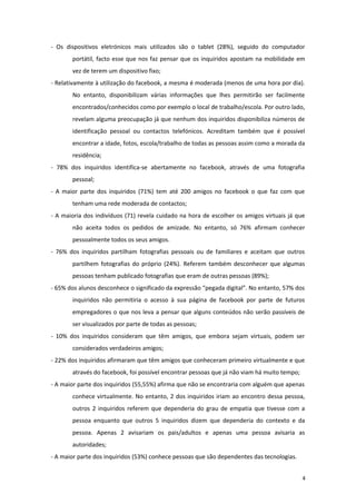 - Os dispositivos eletrónicos mais utilizados são o tablet (28%), seguido do computador
portátil, facto esse que nos faz pensar que os inquiridos apostam na mobilidade em
vez de terem um dispositivo fixo;
- Relativamente à utilização do facebook, a mesma é moderada (menos de uma hora por dia).
No entanto, disponibilizam várias informações que lhes permitirão ser facilmente
encontrados/conhecidos como por exemplo o local de trabalho/escola. Por outro lado,
revelam alguma preocupação já que nenhum dos inquiridos disponibiliza números de
identificação pessoal ou contactos telefónicos. Acreditam também que é possível
encontrar a idade, fotos, escola/trabalho de todas as pessoas assim como a morada da
residência;
- 78% dos inquiridos identifica-se abertamente no facebook, através de uma fotografia
pessoal;
- A maior parte dos inquiridos (71%) tem até 200 amigos no facebook o que faz com que
tenham uma rede moderada de contactos;
- A maioria dos indivíduos (71) revela cuidado na hora de escolher os amigos virtuais já que
não aceita todos os pedidos de amizade. No entanto, só 76% afirmam conhecer
pessoalmente todos os seus amigos.
- 76% dos inquiridos partilham fotografias pessoais ou de familiares e aceitam que outros
partilhem fotografias do próprio (24%). Referem também desconhecer que algumas
pessoas tenham publicado fotografias que eram de outras pessoas (89%);
- 65% dos alunos desconhece o significado da expressão “pegada digital”. No entanto, 57% dos
inquiridos não permitiria o acesso à sua página de facebook por parte de futuros
empregadores o que nos leva a pensar que alguns conteúdos não serão passíveis de
ser visualizados por parte de todas as pessoas;
- 10% dos inquiridos consideram que têm amigos, que embora sejam virtuais, podem ser
considerados verdadeiros amigos;
- 22% dos inquiridos afirmaram que têm amigos que conheceram primeiro virtualmente e que
através do facebook, foi possível encontrar pessoas que já não viam há muito tempo;
- A maior parte dos inquiridos (55,55%) afirma que não se encontraria com alguém que apenas
conhece virtualmente. No entanto, 2 dos inquiridos iriam ao encontro dessa pessoa,
outros 2 inquiridos referem que dependeria do grau de empatia que tivesse com a
pessoa enquanto que outros 5 inquiridos dizem que dependeria do contexto e da
pessoa. Apenas 2 avisariam os pais/adultos e apenas uma pessoa avisaria as
autoridades;
- A maior parte dos inquiridos (53%) conhece pessoas que são dependentes das tecnologias.
4
 