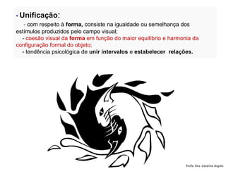 • Unificação:
- com respeito à forma, consiste na igualdade ou semelhança dos
estímulos produzidos pelo campo visual;
- coesão visual da forma em função do maior equilíbrio e harmonia da
configuração formal do objeto;
- tendência psicológica de unir intervalos e estabelecer relações.
Profa. Dra. Catarina Argolo
 