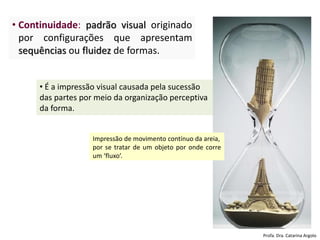 • Continuidade: padrão visual originado
por configurações que apresentam
sequências ou fluidez de formas.
• É a impressão visual causada pela sucessão
das partes por meio da organização perceptiva
da forma.
Impressão de movimento contínuo da areia,
por se tratar de um objeto por onde corre
um ‘fluxo’.
Profa. Dra. Catarina Argolo
 