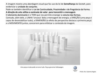 A imagem mostra uma abordagem visual que faz uso da lei de Semelhança da Gestalt, para
evidenciar a unidade do conjunto.
Pode-se também identificar a Lei de Continuidade, Proximidade e de Pregnância da Forma.
A direção de arte utiliza o contraste de valor para transmitir a mensagem.
O elemento dominante é o TOM que nos permite enxergar o volume das formas.
Contudo, além dele, a LINHA ‘sinuosa’ dota a mensagem de energia; a DIREÇÃO (uma peça é
capaz de desestabilizar tudo), a DIMENSÃO (o efeito de perspectiva destaca a primeira peça)
e o MOVIMENTO juntos, concorrem para enfatizar o conteúdo da imagem.
Uma peça errada pode arruinar tudo. Peças genuínas Volkswagen.
Profa. Dra. Catarina Argolo
 