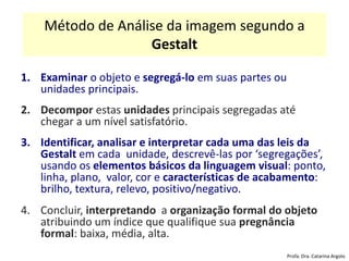 Método de Análise da imagem segundo a
Gestalt
1. Examinar o objeto e segregá-lo em suas partes ou
unidades principais.
2. Decompor estas unidades principais segregadas até
chegar a um nível satisfatório.
3. Identificar, analisar e interpretar cada uma das leis da
Gestalt em cada unidade, descrevê-las por ‘segregações’,
usando os elementos básicos da linguagem visual: ponto,
linha, plano, valor, cor e características de acabamento:
brilho, textura, relevo, positivo/negativo.
4. Concluir, interpretando a organização formal do objeto
atribuindo um índice que qualifique sua pregnância
formal: baixa, média, alta.
Profa. Dra. Catarina Argolo
 
