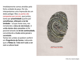 Imediatamente somos atraídos pela
forte unidade da peça. Por ela,
interpretamos uma impressão de um
dedo polegar. Mas as partes são
compostas por jornais, que juntos,
tanto por proximidade quanto por
semelhança, reforçam a Lei de
Unidade – só que neste caso, nos
remetendo a ideia de identidade. A
união destes dois conceitos só foi
possível através da lei de continuidade,
consolidando a fusão entre jornal e
sociedade.
Tantas leis unidas só podiam conferir
em Pregnância da Forma, indicando
que o Times da Índia tem tudo a ver
com a cultura local.
Profa. Dra. Catarina Argolo
 