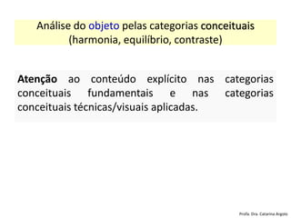 Análise do objeto pelas categorias conceituais
(harmonia, equilíbrio, contraste)
Atenção ao conteúdo explícito nas categorias
conceituais fundamentais e nas categorias
conceituais técnicas/visuais aplicadas.
Profa. Dra. Catarina Argolo
 