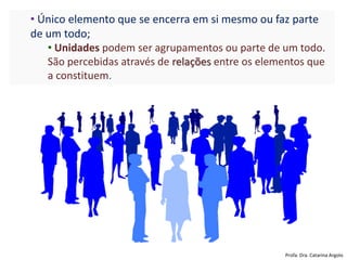 • Único elemento que se encerra em si mesmo ou faz parte
de um todo;
• Unidades podem ser agrupamentos ou parte de um todo.
São percebidas através de relações entre os elementos que
a constituem.
Profa. Dra. Catarina Argolo
 