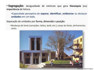 • Segregação: desigualdade de estímulo que gera hierarquia (ou)
importância de leitura.
•Capacidade perceptiva de separar, identificar, evidenciar ou destacar
unidades em um todo.
Separação de unidades por forma, dimensão e posição:
•Mudança de fonte (variações: itálico, bold, etc.); corpo de fonte; alinhamento;
cores.
Profa. Dra. Catarina Argolo
 
