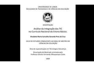 UNIVERSIDADE DE LISBOA
FACULDADE DE PSICOLOGIA E DE CIÊNCIAS DA EDUCAÇÃO




                     DISSERTAÇÃO

       Análise da Integração das TIC
  no Currículo Nacional do Ensino Básico.

    Elisabete Maria Carvalho Gerardo Pires da Cruz
                           T

CICLO DE ESTUDOS CONDUCENTE AO GRAU DE MESTRE EM
               CIÊNCIAS DA EDUCAÇÃO


    Área de especialização em Tecnologias Educativas
        Dissertação de Mestrado orientada pelo
     Professor Doutor Fernando Albuquerque Costa

                         2009
 