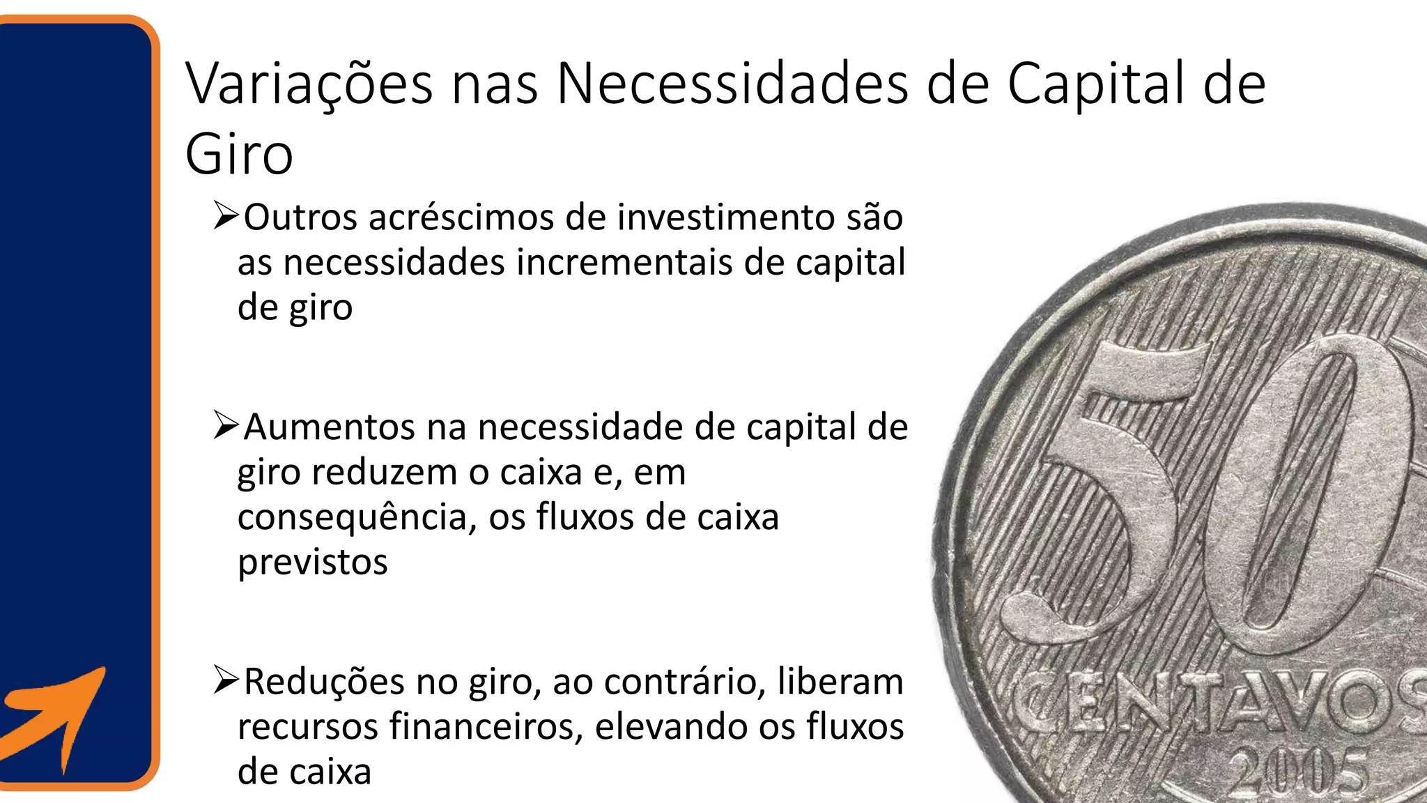 Variações nas Necessidades de Capital de
Giro
Outros acréscimos de investimento são
as necessidades incrementais de capital
de giro
Aumentos na necessidade de capital de
giro reduzem o caixa e, em
consequência, os fluxos de caixa
previstos
Reduções no giro, ao contrário, liberam
recursos financeiros, elevando os fluxos
de caixa
 