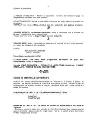 2
d) Índices de rotatividade.



a) ÍNDICES DE LIQUIDEZ - Medem a capacidade financeira da empresa em pagar os
compromissos assumidos com seus credores.

LIQUIDEZ CORRENTE: Retrata a capacidade da empresa em pagar seus compromissos em
curto prazo.
 FÓRMULA: Este índice é obtido, dividindo-se o ativo circulante pelo passivo circulante.
                                           AC
                                          PC

LIQUIDEZ IMEDIATA: (ou liquidez instantânea) - Mede a capacidade que a empresa tem
de pagar imediatamente seus compromissos.
Resulta da divisão entre o disponível pelo passivo circulante.
                                             D
                                            PC

LIQUIDEZ SECA: Mede a capacidade de pagamento da empresa, em curto prazo, excluindo-
se o valor dos estoques do ativo circulante.

Fórmula:
                 Ativo Circulante – Estoques
                  Passivo circulante.

Interpretação: quanto maior, melhor.

LIQUIDEZ GERAL: Este índice mede               a capacidade   da empresa   em    pagar   seus
compromissos a curto e longo prazo.

Fórmula: ATIVO CIRCULANTE + REALIZÁVEL A LONGO PRAZO dividido por                   PASSIVO
CIRCULANTE + PASSIVO EXIGÍVEL A LONGO PRAZO.

                                     AC + ARLP
                                     PC + PELP


ÍNDICES DE ESTRUTURA E ENDIVIDAMENTO

ÍNDICES DE ESTRUTURA OU ENDIVIDAMENTO: Destinam-se a orientar a política de
decisões da empresa No tocante à obtenção e aplicação de recursos. Retratam o grau de
endividamento da empresa. Ou seja, a relação percentual entre seu capital próprio e o
capital de terceiros.


PARTICIPAÇÃO DE CAPITAL DE TERCEIROS NOS RECURSOS TOTAIS

                      PC + PELP
                      PC + PELP + PL



GARANTIA DE CAPITAL DE TERCEIROS (ou Garantia do Capital Próprio ao Capital de
Terceiros)
  Consiste no quociente obtido com a divisão do Patrimônio Líquido por todo o passivo exigível
(passivo circulante + passivo exigível a longo prazo). Isto é, o capital próprio da empresa
dividido pelo capital de terceiros.
 