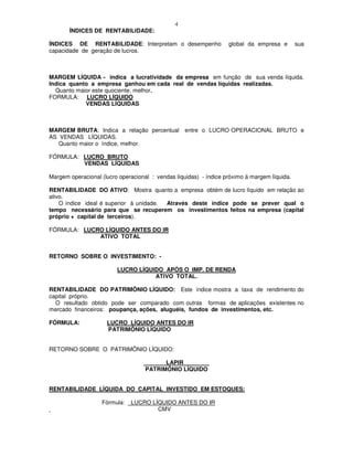 4
       ÍNDICES DE RENTABILIDADE:

ÍNDICES DE RENTABILIDADE: Interpretam o desempenho                 global da empresa e        sua
capacidade de geração de lucros.



MARGEM LÍQUIDA - indica a lucratividade da empresa em função de sua venda líquida.
Indica quanto a empresa ganhou em cada real de vendas líquidas realizadas.
  Quanto maior este quociente, melhor.
FORMULA: LUCRO LÍQUIDO
            VENDAS LÍQUIDAS



MARGEM BRUTA: Indica a relação percentual          entre o LUCRO OPERACIONAL BRUTO e
AS VENDAS LÍQUIDAS.
   Quanto maior o índice, melhor.

FÓRMULA: LUCRO BRUTO
         VENDAS LÍQUIDAS

Margem operacional (lucro operacional : vendas líquidas) - índice próximo à margem líquida.

RENTABILIDADE DO ATIVO: Mostra quanto a empresa obtém de lucro líquido em relação ao
ativo.
    O índice ideal é superior à unidade. Através deste índice pode se prever qual o
tempo necessário para que se recuperem os investimentos feitos na empresa (capital
próprio + capital de terceiros).

FÓRMULA: LUCRO LÍQUIDO ANTES DO IR
             ATIVO TOTAL


RETORNO SOBRE O INVESTIMENTO: -

                         LUCRO LÍQUIDO APÓS O IMP. DE RENDA
                                    ATIVO TOTAL.

RENTABILIDADE DO PATRIMÔNIO LÍQUIDO: Este índice mostra a taxa de rendimento do
capital próprio.
  O resultado obtido pode ser comparado com outras formas de aplicações existentes no
mercado financeiros: poupança, ações, aluguéis, fundos de investimentos, etc.

FÓRMULA:             LUCRO LÍQUIDO ANTES DO IR
                     PATRIMÔNIO LÍQUIDO


RETORNO SOBRE O PATRIMÔNIO LÍQUIDO:

                                   _______LAPIR________
                                   PATRIMÔNIO LÍQUIDO


RENTABILIDADE LÍQUIDA DO CAPITAL INVESTIDO EM ESTOQUES:

                   Fórmula:   LUCRO LÍQUIDO ANTES DO IR
                                      CMV
 