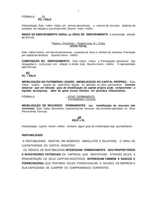 3

FÓRMULA:        PL
             PC + PELP

Interpretação: Este índice indica, em termos percentuais, o volume de recursos    próprios da
empresa em relação a sua dívida total. Quanto maior, melhor.

ÍNDICE DE ENDIVIDAMENTO GERAL ou GRAU DE ENDIVIDAMENTO é encontrado através
da fórmula

                         Passivo Circulante + Passivo exig. A L. Prazo
                                        ATIVO TOTAL

Este índice mostra, em termos percentuais, a parcela de bens e direitos da empresa financiada
por capital de terceiros. Quanto menor, melhor.

COMPOSIÇÃO DO ENDIVIDAMENTO: Este índice indica a Participação percentual das
obrigações a curto prazo em relação à dívida total. Quanto menor, melhor. É representado
pela fórmula:

   PC
PC + PELP

IMOBILIZAÇÃO DO PATRIMÔNIO LÍQUIDO (IMOBILIZAÇÃO DO CAPITAL PRÓPRIO) - Este
índice mostra   quanto do patrimônio líquido foi aplicado no ativo permanente. Convém
observar que um elevado grau de imobilização do capital próprio pode comprometer a
liquidez da empresa, além de gerar lucros fictícios em períodos inflacionários.

FÓRMULA:                              ATIVO PERMANENTE
                                      PATRIMÔNIO LÍQUIDO

IMOBILIZAÇÃO DE RECURSOS PERMANENTES (ou imobilização de recursos não
correntes). Este índice demonstra o percentual de recursos não correntes aplicados no Ativo
Permanente. Fórmula:

                                             AP
                                          PELP + PL

Interpretação: quanto menor, melhor. (embora algum grau de imobilização seja aconselhável).


RENTABILIDADE

A RENTABILIDADE MOSTRA, EM NÚMEROS ABSOLUTOS E RELATIVOS, O GRAU DE
LUCRATIVIDADE DO CAPITAL INVESTIDO.
 OS ÍNDICES DE RENTABILIDADE INTERESSAM PRIMEIRAMENTE AOS PROPRIETÁRIOS
E INVESTIDORES POTENCIAIS DA EMPRESA, QUE IDENTIFICAM, ATRAVÉS DELES, A
REMUNERAÇÃO DE SEUS CAPITAIS INVESTIDOS. INTERESSAM TAMBÉM A BANCOS E
FORNECEDORES, QUE, POR MEIO DELES, PODEM AVALIAR A SOLIDEZ DA EMPRESA E
SUA CAPACIDADE DE CUMPRIR OS COMPROMISSOS CORRENTES.
 