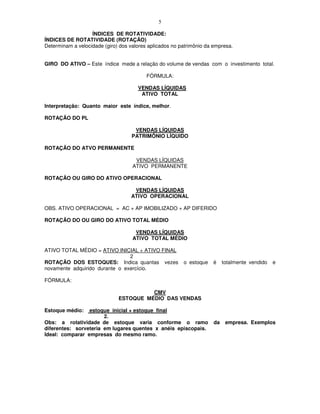 5

                   ÍNDICES DE ROTATIVIDADE:
ÍNDICES DE ROTATIVIDADE (ROTAÇÃO)
Determinam a velocidade (giro) dos valores aplicados no patrimônio da empresa.


GIRO DO ATIVO – Este índice mede a relação do volume de vendas com o investimento total.

                                          FÓRMULA:

                                      VENDAS LÍQUIDAS
                                       ATIVO TOTAL

Interpretação: Quanto maior este índice, melhor.

ROTAÇÃO DO PL

                                     VENDAS LÍQUIDAS
                                    PATRIMÔNIO LÍQUIDO

ROTAÇÃO DO ATVO PERMANENTE

                                     VENDAS LÍQUIDAS
                                    ATIVO PERMANENTE

ROTAÇÃO OU GIRO DO ATIVO OPERACIONAL

                                    VENDAS LÍQUIDAS
                                   ATIVO OPERACIONAL

OBS. ATIVO OPERACIONAL = AC + AP IMOBILIZADO + AP DIFERIDO

ROTAÇÃO DO OU GIRO DO ATIVO TOTAL MÉDIO

                                     VENDAS LÍQUIDAS
                                    ATIVO TOTAL MÉDIO

ATIVO TOTAL MÉDIO = ATIVO INICIAL + ATIVO FINAL
                                2
ROTAÇÃO DOS ESTOQUES: Indica quantas vezes               o estoque   é     totalmente vendido   e
novamente adquirido durante o exercício.

FÓRMULA:

                                        CMV
                              ESTOQUE MÉDIO DAS VENDAS

Estoque médio:   estoque inicial + estoque final
                       2.
Obs: a rotatividade de estoque varia conforme o ramo                  da    empresa. Exemplos
diferentes: sorveteria em lugares quentes x anéis episcopais.
Ideal: comparar empresas do mesmo ramo.
 
