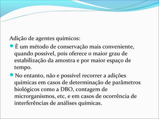 Adição de agentes químicos:
È um método de conservação mais conveniente,
 quando possível, pois oferece o maior grau de
 estabilização da amostra e por maior espaço de
 tempo.
No entanto, não e possível recorrer a adições
 químicas em casos de determinação de parâmetros
 biológicos como a DBO, contagem de
 microrganismos, etc, e em casos de ocorrência de
 interferências de análises químicas.
 