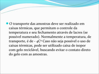 O transporte das amostras deve ser realizado em
 caixas térmicas, que permitam o controle da
 temperatura e seu fechamento através de lacres (se
 possível numerado). Normalmente a temperatura, de
 transporte, é de - 4Cº Caso não seja possível o uso de
 caixas térmicas, pode ser utilizado caixa de isopor
 com gelo reciclável, buscando evitar o contato direto
 do gelo com as amostras.
 