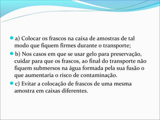 a) Colocar os frascos na caixa de amostras de tal
 modo que fiquem firmes durante o transporte;
b) Nos casos em que se usar gelo para preservação,
 cuidar para que os frascos, ao final do transporte não
 fiquem submersos na água formada pela sua fusão o
 que aumentaria o risco de contaminação.
c) Evitar a colocação de frascos de uma mesma
 amostra em caixas diferentes.
 