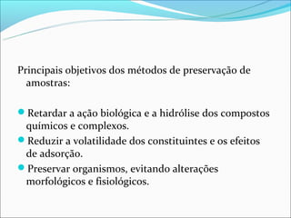 Principais objetivos dos métodos de preservação de
  amostras:

Retardar a ação biológica e a hidrólise dos compostos
 químicos e complexos.
Reduzir a volatilidade dos constituintes e os efeitos
 de adsorção.
Preservar organismos, evitando alterações
 morfológicos e fisiológicos.
 