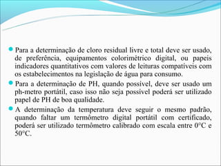 Para a determinação de cloro residual livre e total deve ser usado,
 de preferência, equipamentos colorimétrico digital, ou papeis
 indicadores quantitativos com valores de leituras compatíveis com
 os estabelecimentos na legislação de água para consumo.
Para a determinação de PH, quando possível, deve ser usado um
 ph-metro portátil, caso isso não seja possível poderá ser utilizado
 papel de PH de boa qualidade.
A determinação da temperatura deve seguir o mesmo padrão,
 quando faltar um termômetro digital portátil com certificado,
 poderá ser utilizado termômetro calibrado com escala entre 0°C e
 50°C.
 