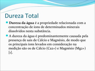 Dureza Total
Dureza da água é a propriedade relacionada com a
 concentração de íons de determinados minerais
 dissolvidos nesta substância.
A dureza da água é predominantemente causada pela
 presença de sais de Cálcio e Magnésio, de modo que
 os principais íons levados em consideração na
 medição são os de Cálcio (Ca2+) e Magnésio (Mg2+)
 [1].
 