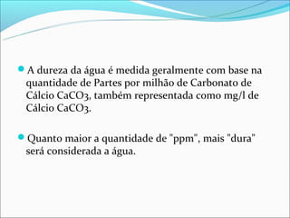 A dureza da água é medida geralmente com base na
 quantidade de Partes por milhão de Carbonato de
 Cálcio CaCO3, também representada como mg/l de
 Cálcio CaCO3.

Quanto maior a quantidade de "ppm", mais "dura"
 será considerada a água.
 
