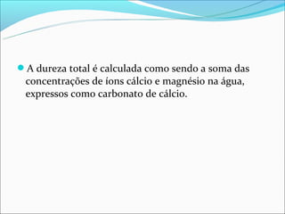 A dureza total é calculada como sendo a soma das
 concentrações de íons cálcio e magnésio na água,
 expressos como carbonato de cálcio.
 