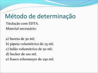 Método de determinação
Titulação com EDTA.
Material necessário:

a) bureta de 50 ml;
b) pipeta volumétrica de 25 ml;
c) balão volumétrico de 50 ml;
d) becker de 100 ml;
e) frasco erlenmeyer de 250 ml;
 