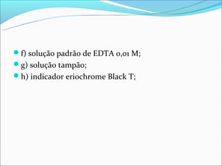 f) solução padrão de EDTA 0,01 M;
g) solução tampão;
h) indicador eriochrome Black T;
 