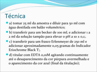 Técnica
a) tomar 25 ml da amostra e diluir para 50 ml com
 água destilada em balão volumétrico;
b) transferir para um becker de 100 mL e adicionar 1 a
 2 ml da solução tampão para elevar o pH a 10 ± 0,1;.
c) transferir para um frasco Erlenmeyer de 250 ml e
 adicionar aproximadamente 0,05 gramas do Indicador
 Eriochrome Black T;.
d) titular com EDTA 0,01M agitando continuamente
 até o desaparecimento da cor púrpura avermelhada e
 o aparecimento da cor azul (final da titulação);
 